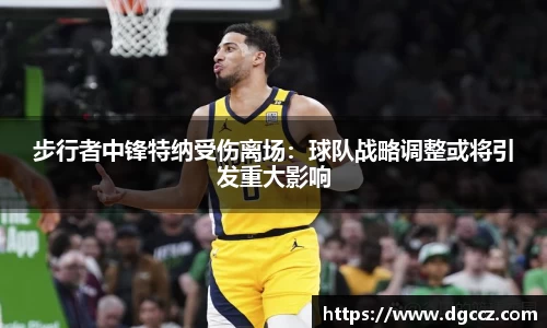 步行者中锋特纳受伤离场：球队战略调整或将引发重大影响