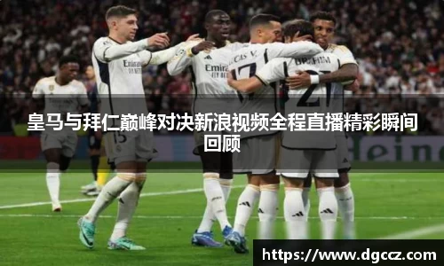 皇马与拜仁巅峰对决新浪视频全程直播精彩瞬间回顾